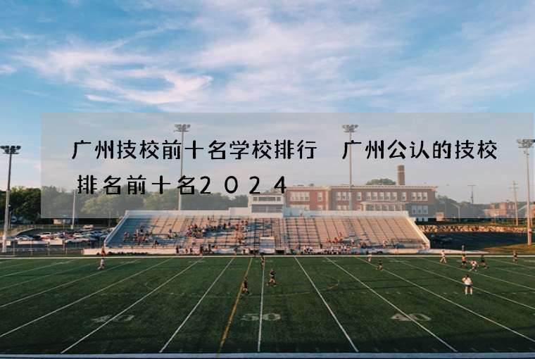 广州技校前十名学校排行 广州公认的技校排名前十名2024